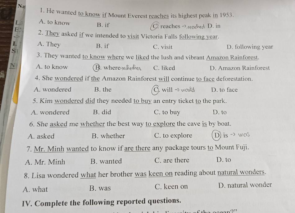 Na
1. He wanted to know if Mount Everest reaches its highest peak in 1953.
A. to know B. if
C reaches D. in
2. They asked if we intended to visit Victoria Falls following year.
L A. They B. if C. visit D. following year
S
3. They wanted to know where we liked the lush and vibrant Amazon Rainforest.
A. to know B. where whethe C. liked D. Amazon Rainforest
4. She wondered if the Amazon Rainforest will continue to face deforestation.
A. wondered B. the C.will ~w D. to face
5. Kim wondered did they needed to buy an entry ticket to the park.
A. wondered B. did C. to buy D. to
6. She asked me whether the best way to explore the cave is by boat.
A. asked B. whether C. to explore D) is - 
7. Mr. Minh wanted to know if are there any package tours to Mount Fuji.
A. Mr. Minh B. wanted C. are there D. to
8. Lisa wondered what her brother was keen on reading about natural wonders.
A. what B. was C. keen on D. natural wonder
IV. Complete the following reported questions.