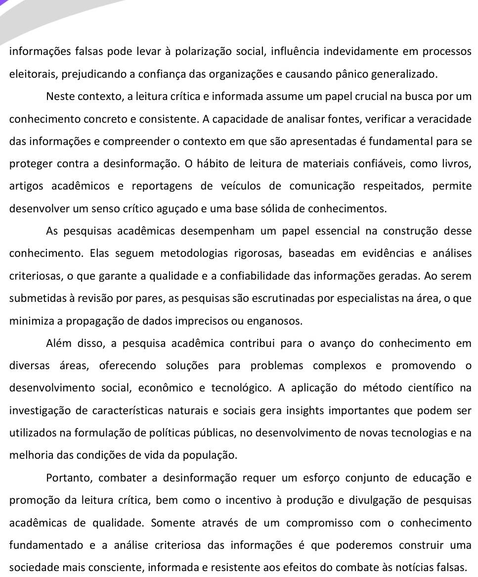 informações falsas pode levar à polarização social, influência indevidamente em processos
eleitorais, prejudicando a confiança das organizações e causando pânico generalizado.
Neste contexto, a leitura crítica e informada assume um papel crucial na busca por um
conhecimento concreto e consistente. A capacidade de analisar fontes, verificar a veracidade
das informações e compreender o contexto em que são apresentadas é fundamental para se
proteger contra a desinformação. O hábito de leitura de materiais confiáveis, como livros,
artigos acadêmicos e reportagens de veículos de comunicação respeitados, permite
desenvolver um senso crítico aguçado e uma base sólida de conhecimentos.
As pesquisas acadêmicas desempenham um papel essencial na construção desse
conhecimento. Elas seguem metodologias rigorosas, baseadas em evidências e análises
criteriosas, o que garante a qualidade e a confiabilidade das informações geradas. Ao serem
submetidas à revisão por pares, as pesquisas são escrutinadas por especialistas na área, o que
minimiza a propagação de dados imprecisos ou enganosos.
Além disso, a pesquisa acadêmica contribui para o avanço do conhecimento em
diversas áreas, oferecendo soluções para problemas complexos e promovendo o
desenvolvimento social, econômico e tecnológico. A aplicação do método científico na
investigação de características naturais e sociais gera insights importantes que podem ser
utilizados na formulação de políticas públicas, no desenvolvimento de novas tecnologias e na
melhoria das condições de vida da população.
Portanto, combater a desinformação requer um esforço conjunto de educação e
promoção da leitura crítica, bem como o incentivo à produção e divulgação de pesquisas
acadêmicas de qualidade. Somente através de um compromisso com o conhecimento
fundamentado e a análise criteriosa das informações é que poderemos construir uma
sociedade mais consciente, informada e resistente aos efeitos do combate às notícias falsas.