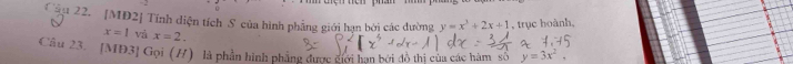 Cậu 22. [MĐ2] Tính diện tích S của hình phẳng giới hạn bởi các dường y=x^3+2x+1 , trục hoành,
x=1 vả x=2. 
Câu 23. [MĐ3] Gọi (H) là phần hình phẳng được giới hạn bởi đô thi của các hàm số y=3x^2,