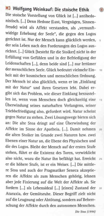 M3 Wolfgang Weinkauf: Die stoische Ethik
Die stoische Vorstellung von Glück ist [...] antihedo-
nistisch. [...] Denn Hedone (Lust, Vergnügen, Sinnen-
freude) wird als Affekt verstanden, als „vernunft-
widrige Erhebung der Seele“, die gegen den Logos
gerichtet ist. Nur der Mensch kann glücklich werden, 5
der sein Leben nach den Forderungen des Logos aus-
richtet. [...] Glück [besteht für die Stoiker] nicht in der
Erfüllung von Gefühlen und in der Befriedigung der
Leidenschaften [...], denn beide sind [...] nur Irrtümer
der menschlichen Seele. Glück bedeutet vielmehr Ein- 10
heit mit der kosmischen und menschlichen Ordnung.
Der Mensch ist also glücklich, wenn er im „Einklang
mit der Natur' und ihren Gesetzen lebt. Dabei er-
gibt sich das Problem, wie dieser Einklang herzustel-
len ist, wenn vom Menschen doch gleichzeitig eine  19
Überwindung seines naturhaften Verlangens, seiner
Triebbefriedigung also, gefordert wird. Natur scheint
gegen Natur zu stehen. Zwei Lösungswege bieten sich
an: Die alte Stoa dringt auf eine Überwindung der
Affekte im Sinne der Apatheia. [...]. Damit nehmen 2
die alten Stoiker im Grunde zwei Naturen bzw. zwei
Ebenen einer Natur an, die Ebene des Physischen und
die des Logos. Bleibt der Mensch auf der ersten Stufe
stehen, führt er die Existenz des Toren, verwirklicht
also nicht, wozu die Natur ihn befähigt hat. Erreicht 2
er die höhere Stufe, ist er ein Weiser. [...] Die mittle-
re Stoa und auch der Pragmatiker Seneca akzeptie-
ren die Affekte als zum Menschen gehörig, lehnen
aber jede Fixierung auf die Welt der Affekte ab. Sie
fordern [...] als Lebensideal [...] [einen] Zustand der ③
Ataraxia, der Gemütsruhe. Dieser Begriff zielt nicht
auf die Leugnung oder Abtötung, sondern auf Beherr-
schung der Affekte durch den autonomen Menschen.
Die Stoa (1994)