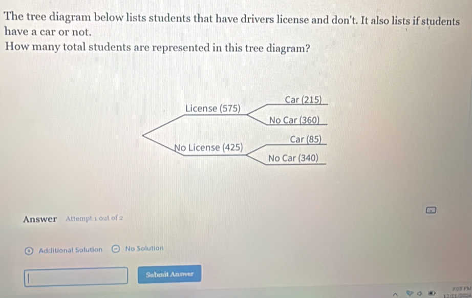 The tree diagram below lists students that have drivers license and don't. It also lists if students
have a car or not.
How many total students are represented in this tree diagram?
Answer Attempt 1 out of 2
) Additional Solution No Solution
Submit Answer
ρ 05 FM
12/11/2024