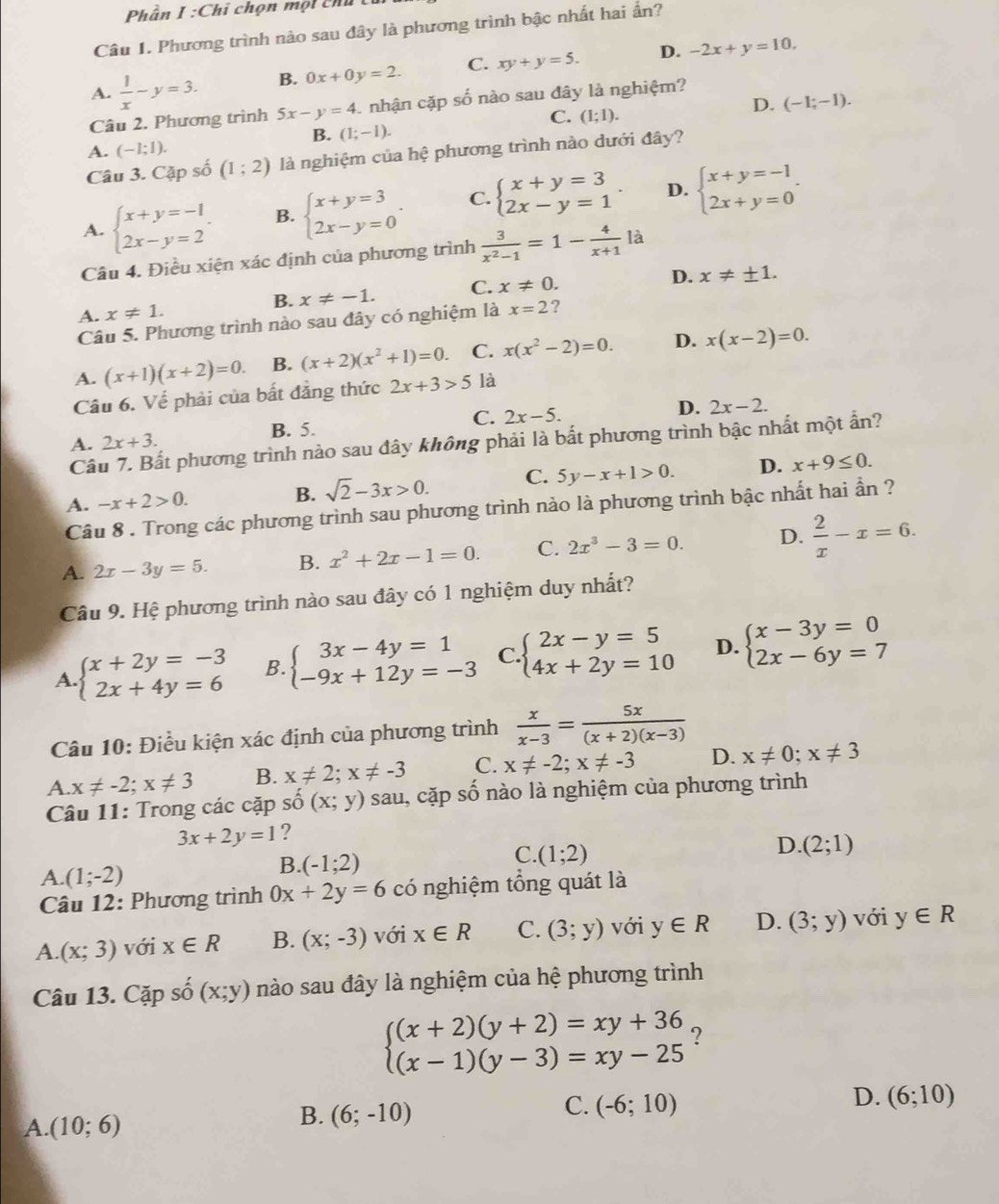 Phần I:Chi chọn một chú
Câu 1. Phương trình nào sau đây là phương trình bậc nhất hai ẩn?
A.  1/x -y=3. B. 0x+0y=2. C. xy+y=5.
D. -2x+y=10,
D. (-1;-1).
Câu 2. Phương trình 5x-y=4 1 nhận cặp số nào sau đây là nghiệm?
C. (1;1).
B. (1;-1).
A. (-1;1).
Câu 3. Cặp số (1;2) là nghiệm của hệ phương trình nào dưới đây?
A. beginarrayl x+y=-1 2x-y=2endarray. . B. beginarrayl x+y=3 2x-y=0endarray. . C. beginarrayl x+y=3 2x-y=1endarray. . D. beginarrayl x+y=-1 2x+y=0endarray. .
Câu 4. Điều xiện xác định của phương trình  3/x^2-1 =1- 4/x+1 la
A. x!= 1. x!= -1. C. x!= 0.
D. x!= ± 1.
B.
Câu 5. Phương trình nào sau đây có nghiệm là x=2 ?
A. (x+1)(x+2)=0. B. (x+2)(x^2+1)=0. C. x(x^2-2)=0. D. x(x-2)=0.
Câu 6. Về phải của bất đẳng thức 2x+3>5 là
A. 2x+3. B. 5. C. 2x-5. D. 2x-2.
Cầu 7. Bất phương trình nào sau đây không phải là bắt phương trình bậc nhất một ẩn?
A. -x+2>0. sqrt(2)-3x>0. C. 5y-x+1>0. D. x+9≤ 0.
B.
Câu 8 . Trong các phương trình sau phương trình nào là phương trình bậc nhất hai ần ?
A. 2x-3y=5. B. x^2+2x-1=0. C. 2x^3-3=0. D.  2/x -x=6.
Câu 9. Hệ phương trình nào sau đây có 1 nghiệm duy nhất?
A. beginarrayl x+2y=-3 2x+4y=6endarray. B. beginarrayl 3x-4y=1 -9x+12y=-3endarray. C. beginarrayl 2x-y=5 4x+2y=10endarray. D. beginarrayl x-3y=0 2x-6y=7endarray.
Câu 10: Điều kiện xác định của phương trình  x/x-3 = 5x/(x+2)(x-3) 
A. x!= -2;x!= 3 B. x!= 2;x!= -3 C. x!= -2;x!= -3 D. x!= 0;x!= 3
Câu 11: Trong các cặp shat o(x;y) sau, cặp số nào là nghiệm của phương trình
3x+2y=1 ?
C. (1;2)
D. (2;1)
A. (1;-2)
B. (-1;2)
Câu 12: Phương trình 0x+2y=6 có nghiệm tổng quát là
A. (x;3) với x∈ R B. (x;-3) với x∈ R C. (3;y) với y∈ R D. (3;y) với y∈ R
Câu 13. Cặp 2x+1 (x;y) nào sau đây là nghiệm của hệ phương trình
beginarrayl (x+2)(y+2)=xy+36 (x-1)(y-3)=xy-25endarray. ?
C. (-6;10)
D. (6;10)
A (10;6)
B. (6;-10)