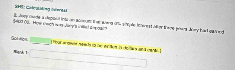 SH5: Calculating Interest
$400.00. How much was Joey's initial deposit? 2. Joey made a deposit into an account that earns 6% simple interest after three years Joey had earned 
Solution: _(Your answer needs to be written in dollars and cents.) 
Blank 1: