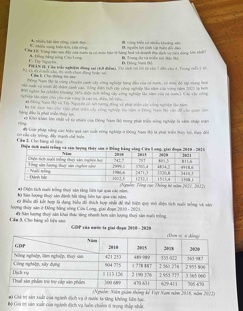 A. nhiều bãi tắm rộng, cảnh đẹp. B. vùng biển có nhiều khoáng sản.
C. nhiều vụng biển kín, cửa sông. D. nguồn lợi sinh vật biển dồi dào.
Câu 12: Vùng nào sau đây của nước ta có mức bán lẻ hàng hoá và doanh thu dịch vụ tiêu dùng lớn nhất?
A. Đồng bằng sông Cửu Long. B. Trung du và miền núi Bắc Bộ.
C. Tây Nguyên. D. Đông Nam Bộ.
PHẢN II. Câu trắc nghiệm đúng sai (4,0 điểm). Thí sinh trả lời từ câu 1 đến câu 4. Trong mỗi ý a),
b), c), d) ở mỗi câu, thí sinh chọn đúng hoặc sai.
Câu 1. Cho thông tin sau:
Đông Nam Bộ là vùng chuyên canh cây công nghiệp hàng đầu của cả nước, có mức độ tập trung hoá
Sản xuất và trình độ thâm canh cao. Tổng diện tích cây công nghiệp lâu năm của vùng năm 2021 là hơn
800 nghìn ha (chiếm khoảng 36% diện tích trồng cây công nghiệp lâu năm của cả nước). Các cây công
nghiệp lâu năm chủ yếu của vùng là cao su, điều, hồ tiêu,...
a) Đông Nam Bộ và Tây Nguyên có nét tương đồng về phát triển cây công nghiệp lâu năm.
b) Đề đâm bảo cho việc phát triên cây công nghiệp lâu năm ở Đông Nam Bộ vấn đề cần quan tâm
hàng đầu là phát triển thủy lợi.
c) Khó khăn lớn nhất về từ nhiên của Đông Nam Bộ trong phát triển nông nghiệp là xâm nhập mặn
rộng.
d) Giải pháp nâng cao hiệu quả sản xuất nông nghiệp ở Đông Nam Bộ là phát triển thủy lợi, thay đổi
cơ cấu cây trồng, đẩy mạnh chế biến.
Câu 2. Cho bảng số liệu:
Diện tích nuôi trồng và săn lượng thủy sản ở Đồng bằng sông Cửu L
(Nguồn: Tổng cục Thống kê năm 2021, 2022)
a) Diện tích nuôi trồng thuỷ sản tăng liên tục qua các năm.
b) Sản lượng thuỷ sản đánh bắt tăng liên tục qua các năm.
c) Biểu đồ kết hợp là dạng biểu đồ thích hợp nhất để thể hiện quy mô diện tích nuôi trồng và sản
lượng thủy sản ở Đồng bằng sông Cửu Long, giai đoạn 2010 - 2021.
d) Sản lượng thuỷ sản khai thác tăng nhanh hơn sản lượng thuỷ sản nuôi trồng.
Câu 3. Cho bảng số liệu sau:
GDP của nước ta giai đoạn 2010 - 2020
hống kế Việt Nam năm 2016, năm 2022)
a) Giá trị sản xuất của ngành dịch vụ ở nước ta tăng không liên tục.
b) Giá trị sản xuất của ngành dịch vụ luôn chiếm tỉ trọng thấp nhất.