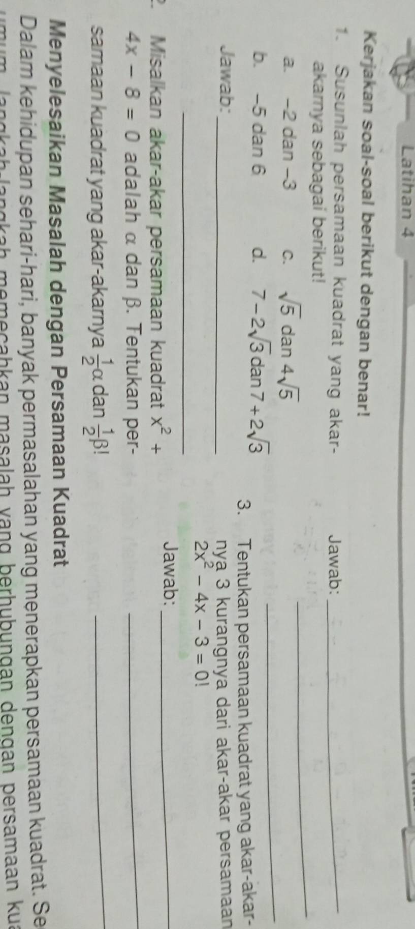 Latihan 4 
Kerjakan soal-soal berikut dengan benar! 
1. Susunlah persamaan kuadrat yang akar- Jawab:_ 
akarnya sebagai berikut! 
_ 
a. -2 dan -3 C. sqrt(5)dan4sqrt(5)
_ 
b. -5 dan 6 d. 7-2sqrt(3)dan7+2sqrt(3)
3. Tentukan persamaan kuadrat yang akar-akar- 
Jawab:_ 
nyạ 3 kurangnya dari akar-akar persamaan
2x^2-4x-3=0
_ 
. Misalkan akar-akar persamaan kuadrat x^2+
Jawab:_
4x-8=0 adalah α dan β. Tentukan per- 
_ 
samaan kuadrat yang akar-akarnya  1/2 alpha dan  1/2 beta ! _ 
Menyelesaikan Masalah dengan Persamaan Kuadrat 
Dalam kehidupan sehari-hari, banyak permasalahan yang menerapkan persamaan kuadrat. Se 
langkaḥ memeçahkan masalah vạng berhubungan dengan persamaan kua