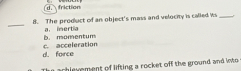 d. friction
_
8. The product of an object’s mass and velocity is called its _.
a. inertia
b. momentum
c. acceleration
d. force
achievement of lifting a rocket off the ground and into