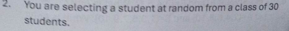 You are selecting a student at random from a class of 30
students.