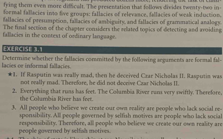 fying them even more difficult. The presentation that follows divides twenty-two in- 
formal fallacies into five groups: fallacies of relevance, fallacies of weak induction, 
fallacies of presumption, fallacies of ambiguity, and fallacies of grammatical analogy. 
The final section of the chapter considers the related topics of detecting and avoiding 
fallacies in the context of ordinary language. 
EXERCISE 3.1 
Determine whether the fallacies committed by the following arguments are formal fal- 
lacies or informal fallacies. 
★1. If Rasputin was really mad, then he deceived Czar Nicholas II. Rasputin was 
not really mad. Therefore, he did not deceive Czar Nicholas II. 
2. Everything that runs has feet. The Columbia River runs very swiftly. Therefore, 
the Columbia River has feet. 
3. All people who believe we create our own reality are people who lack social re- 
sponsibility. All people governed by selfish motives are people who lack social 
responsibility. Therefore, all people who believe we create our own reality are 
people governed by selfish motives.