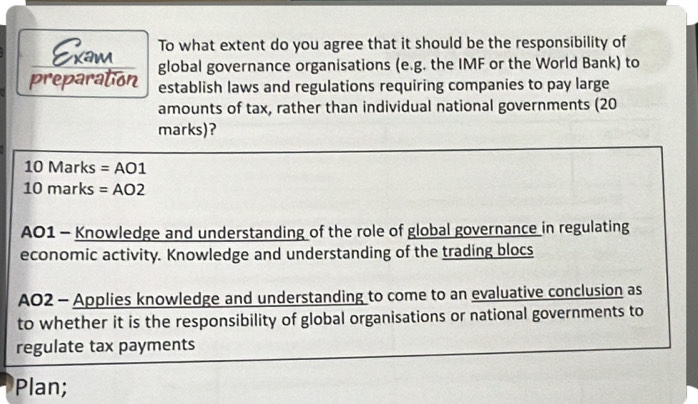 To what extent do you agree that it should be the responsibility of 
Exam global governance organisations (e.g. the IMF or the World Bank) to 
preparation establish laws and regulations requiring companies to pay large 
amounts of tax, rather than individual national governments (20 
marks)? 
10 Marks = AO1
10 marks = AO2
AO1 - Knowledge and understanding of the role of global governance in regulating 
economic activity. Knowledge and understanding of the trading blocs 
AO2 - Applies knowledge and understanding to come to an evaluative conclusion as 
to whether it is the responsibility of global organisations or national governments to 
regulate tax payments 
Plan;