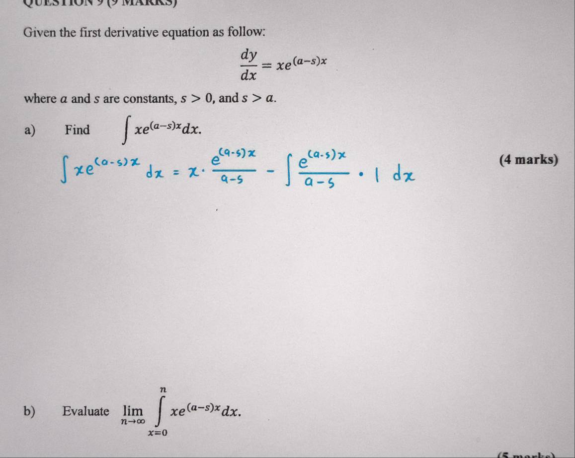 (9 märrs) 
Given the first derivative equation as follow:
 dy/dx =xe^((a-s)x)
where a and s are constants, s>0 , and s>a. 
a) Find ∈t xe^((a-s)x)dx. 
(4 marks) 
b) Evaluate limlimits _nto ∈fty ∈tlimits _(x=0)^nxe^((a-x)x)dx.