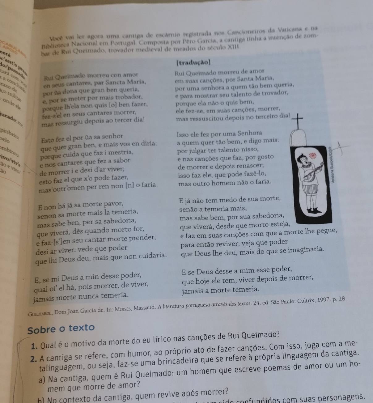 Você vai ler agora uma cantiga de escárnio registrada nos Cancioneiros da Vaticana e na
Biblioteca Nacional em Portugal. Composta por Péro Garcia, a cantiga tinha a intenção de zom-
CABULAR
eerá bar de Rui Queimado, trovador medieval de meados do século XIII
APCIC
[tradução]
c'ant'o p
Rui Queimado morreu con amor Ruí Queimado morreu de amor
lo/passad  a condus
cará com v en seus cantares, par Sancta Maria, em suas canções, por Santa Maria,
razo do
por ña dona que gran ben queria, por uma senhora a quem tão bem queria,
e, por se meter por mais trobador, e para mostrar seu talento de trovador,
ço mílita :  onde el porque lh’ela non quis [o] ben fazer, porque ela não o quis bem,
fez-s'el en seus cantares morrer, ele fez-se, em suas canções, morrer,
urado: 
mas ressurgiu depois ao tercer dia! mas ressuscitou depois no terceiro dia!
pinheito
pelo Esto fez el por ūa sa senhor Isso ele fez por uma Senhora
mbino
que quer gran ben, e mais vos en diria: a quem quer tão bem, e digo mais:
porque cuida que faz i mestria, por julgar ter talento nisso,
i vo/ vi  « e nos cantares que fez a sabor e nas canções que faz, por gosto
ão e viv
ão de morrer e depois renascer;
de morrer i e desi d’ar viver;
esto faz el que x’o pode fazer, isso faz ele, que pode fazê-lo,
5
mas outr’omen per ren non [n] o faria. mas outro homem não o faria.
E non há já sa morte pavor, E já não tem medo de sua morte,
senon sa morte mais la temeria, senão a temeria mais,
mas sabe ben, per sa sabedoria, mas sabe bem, por sua sabedoria,
que viverá, dês quando morto for, que viverá, desde que morto esteja,
e faz-[s’]en seu cantar morte prender, e faz em suas canções com que a morte lhe pegue,
desi ar viver: vede que poder  para então reviver: veja que poder
que lhi Deus deu, mais que non cuidaria. que Deus lhe deu, mais do que se imaginaria.
E, se mi Deus a min desse poder, E se Deus desse a mim esse poder,
qual oi’ el há, pois morrer, de viver, que hoje ele tem, viver depois de morrer,
jamais morte nunca temeria. jamais a morte temeria.
Guilharde, Dom Joan Garcia de. In: Moisés, Massaud. A literatura portuguesa através dos textos. 24. ed. São Paulo: Cultrix, 1997. p. 28.
Sobre o texto
1. Qual é o motivo da morte do eu lírico nas canções de Rui Queimado?
2. A cantiga se refere, com humor, ao próprio ato de fazer canções. Com isso, joga com a me-
talinguagem, ou seja, faz-se uma brincadeira que se refere à própria linguagem da cantiga.
a) Na cantiga, quem é Rui Queimado: um homem que escreve poemas de amor ou um ho-
mem que morre de amor?
h) No contexto da cantiga, quem revive após morrer?
onfundidos com suas personagens.