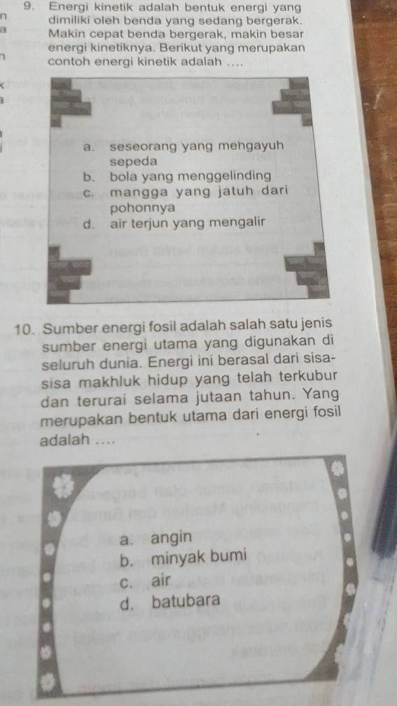 Energi kinetik adalah bentuk energi yang
n dimiliki oleh benda yang sedang bergerak.
a Makin cepat benda bergerak, makin besar
energi kinetiknya. Berikut yang merupakan
7 contoh energi kinetik adalah ....
a. seseorang yang mengayuh
sepeda
b. bola yang menggelinding
c. mangga yang jatuh dari
pohonnya
d. air terjun yang mengalir
10. Sumber energi fosil adalah salah satu jenis
sumber energi utama yang digunakan di
seluruh dunia. Energi ini berasal dari sisa-
sisa makhluk hidup yang telah terkubur 
dan terurai selama jutaan tahun. Yang
merupakan bentuk utama dari energi fosil
adalah ....
a. angin
b. minyak bumi
c. air
d. batubara