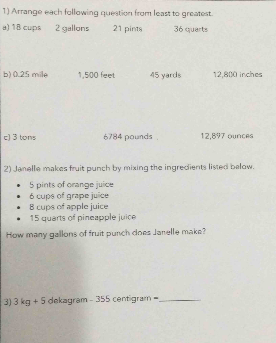 1 Arrange each following question from least to greatest. 
a) 18 cups 2 gallons 21 pints 36 quarts
b) 0.25 mile 1,500 feet 45 yards 12,800 inches
c) 3 tons 6784 pounds. 12,897 ounces
2) Janelle makes fruit punch by mixing the ingredients listed below.
5 pints of orange juice
6 cups of grape juice
8 cups of apple juice
15 quarts of pineapple juice 
How many gallons of fruit punch does Janelle make? 
3) 3kg+5 dekagram - 355 centigram =_