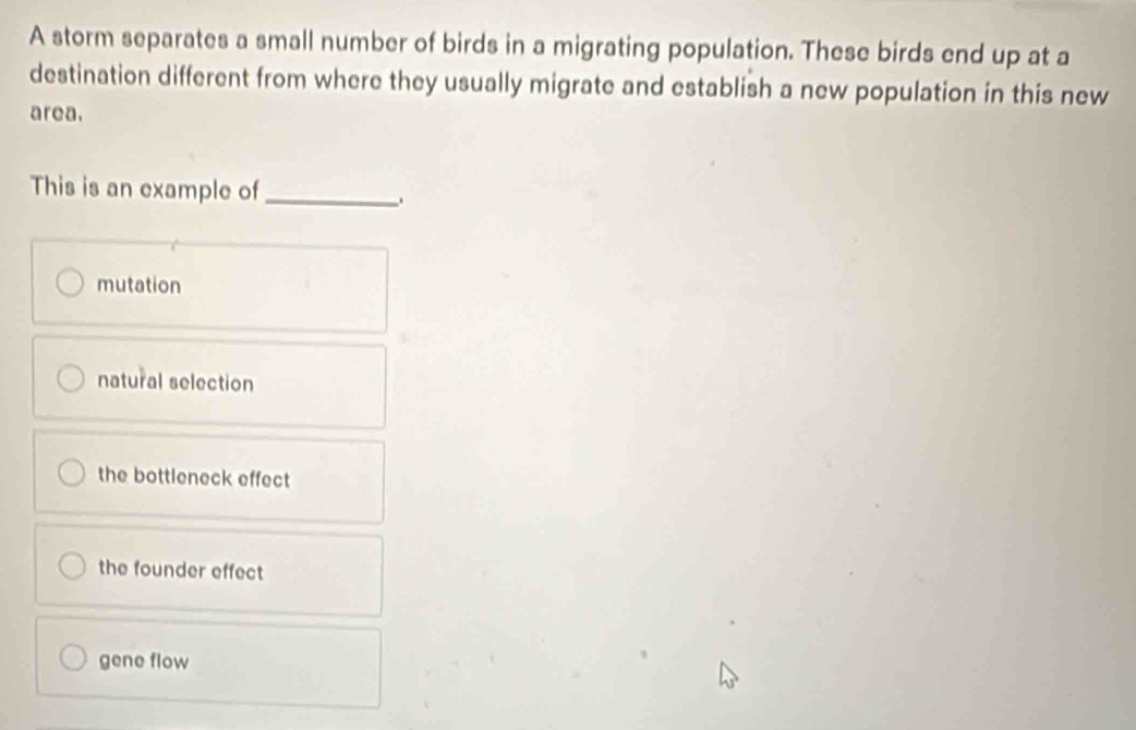 A storm separates a small number of birds in a migrating population. These birds end up at a
destination different from where they usually migrate and establish a new population in this new
area.
This is an example of_
.
mutation
natural selection
the bottleneck effect
the founder effect
gene flow