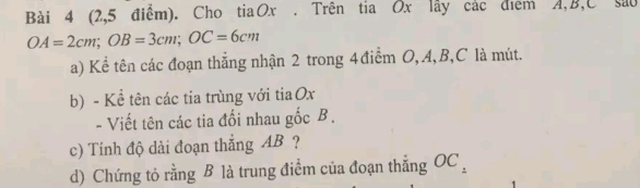 (2,5 điểm). Cho tiaOx . Trên tia Ox lây các điểm A, B, C sau
OA=2cm; OB=3cm; OC=6cm
a) Kể tên các đoạn thẳng nhận 2 trong 4 điểm O, A, B, C là mút. 
b) - Kể tên các tia trùng với tia Ox
- Viết tên các tia đối nhau gốc B. 
c) Tính độ dài đoạn thẳng AB ? 
d) Chứng tỏ rằng B là trung điểm của đoạn thẳng OC