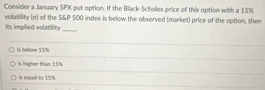 Consider a January SPX put option. If the Black-Scholes price of this option with a 15%
volatility (σ) of the S&P 500 index is below the observed (market) price of the option, then
its implied volatility_
is below 15%
is higher than 15%
is equal to 15%