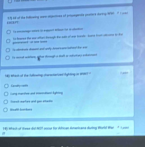 All of the following were objectives of propegands posters during WW T wai
EXCEPT:
To ancourage voters to support Wilson for re election
To finance the war offort through the sate of war bonds--iana from citzens to the
govemment-or new laxes
To ediminate dissent and unify Amoricans behind the war
To recruit soldiers, riher through a draft or voluntary entiatment
18) Which of the following characterized fighting in WWI? = J point
Cavelry reide
L ong marches and intermittent fighting
Trench warfere and gas attacks
Stealth bombers
19) Which of these did NOT occur for African Americans during World War * 1 pokl
?