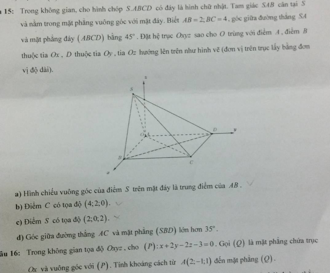 15: Trong không gian, cho hình chóp S. ABCD có đáy là hình chữ nhật. Tam giác SAB cân tại S 
và nằm trong mặt phẳng vuông góc với mặt đáy. Biết AB=2; BC=4 , góc giữa đường thắng SA 
và mặt phẳng đảy ( ABCD) bằng 45°. Đặt hệ trục Oxyz sao cho O trùng với điểm A , điểm B 
thuộc tia Ox , D thuộc tia Oy , tia Oz hướng lên trên như hình vẽ (đơn vị trên trục lấy bằng đơn 
vị độ dài). 
a) Hình chiếu vuông góc của điểm S trên mặt đáy là trung điểm của AB. 
b) Điểm C có tọa độ (4;2;0). 
c) Điểm S có tọa độ (2;0;2). 
d) Góc giữa đường thẳng AC và mặt phẳng (SBD) lớn hơn 35°. 
âu 16: Trong không gian tọa độ Oxyz , cho (P): x+2y-2z-3=0. Gọi (Q) là mặt phẳng chứa trục
Ox và vuông góc với (P). Tính khoảng cách từ A(2;-1;1) đến mặt phẳng (Q) .