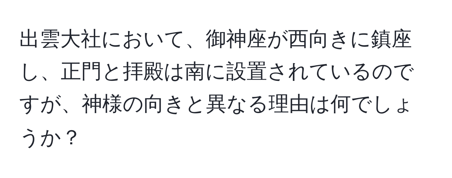 出雲大社において、御神座が西向きに鎮座し、正門と拝殿は南に設置されているのですが、神様の向きと異なる理由は何でしょうか？