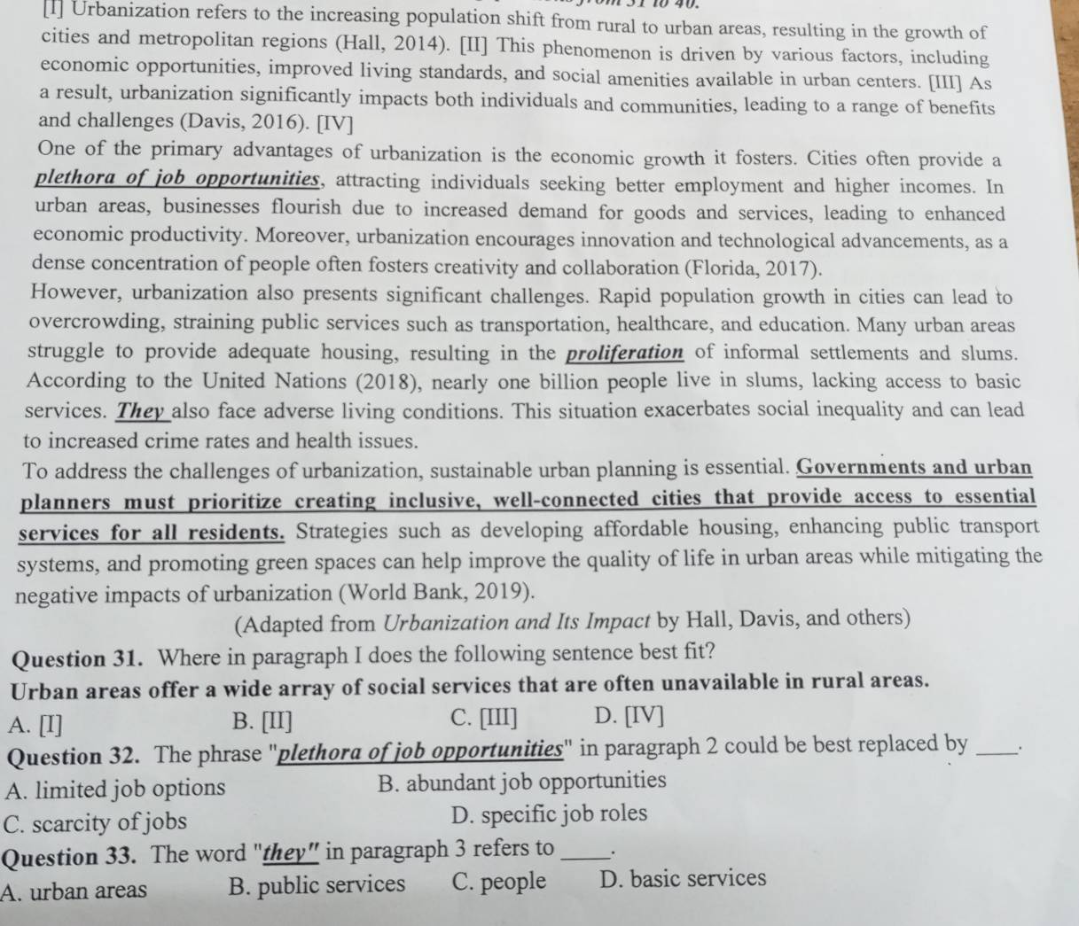 [1] Urbanization refers to the increasing population shift from rural to urban areas, resulting in the growth of
cities and metropolitan regions (Hall, 2014). [II] This phenomenon is driven by various factors, including
economic opportunities, improved living standards, and social amenities available in urban centers. [III] As
a result, urbanization significantly impacts both individuals and communities, leading to a range of benefits
and challenges (Davis, 2016). [IV]
One of the primary advantages of urbanization is the economic growth it fosters. Cities often provide a
plethora of job opportunities, attracting individuals seeking better employment and higher incomes. In
urban areas, businesses flourish due to increased demand for goods and services, leading to enhanced
economic productivity. Moreover, urbanization encourages innovation and technological advancements, as a
dense concentration of people often fosters creativity and collaboration (Florida, 2017).
However, urbanization also presents significant challenges. Rapid population growth in cities can lead to
overcrowding, straining public services such as transportation, healthcare, and education. Many urban areas
struggle to provide adequate housing, resulting in the proliferation of informal settlements and slums.
According to the United Nations (2018), nearly one billion people live in slums, lacking access to basic
services. They also face adverse living conditions. This situation exacerbates social inequality and can lead
to increased crime rates and health issues.
To address the challenges of urbanization, sustainable urban planning is essential. Governments and urban
planners must prioritize creating inclusive, well-connected cities that provide access to essential
services for all residents. Strategies such as developing affordable housing, enhancing public transport
systems, and promoting green spaces can help improve the quality of life in urban areas while mitigating the
negative impacts of urbanization (World Bank, 2019).
(Adapted from Urbanization and Its Impact by Hall, Davis, and others)
Question 31. Where in paragraph I does the following sentence best fit?
Urban areas offer a wide array of social services that are often unavailable in rural areas.
A. [I] B. [II] C. [III] D. [IV]
Question 32. The phrase "plethora of job opportunities" in paragraph 2 could be best replaced by _.
A. limited job options B. abundant job opportunities
C. scarcity of jobs D. specific job roles
Question 33. The word "they” in paragraph 3 refers to __.
A. urban areas B. public services C. people D. basic services