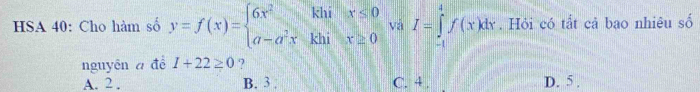 HSA 40: Cho hàm số y=f(x)=beginarrayl 6x^2khix≤ 0 a-a^2xkhix≥ 0endarray. vá I=∈tlimits _(-1)^4f(x)dx. Hỏi có tắt cả bao nhiệu số
nguyên a để 1+22≥ 0 ?
A. 2 , B. 3. C. 4. D. 5.