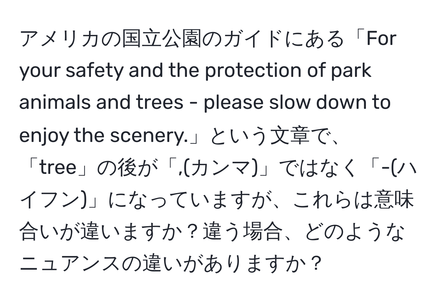 アメリカの国立公園のガイドにある「For your safety and the protection of park animals and trees - please slow down to enjoy the scenery.」という文章で、「tree」の後が「,(カンマ)」ではなく「-(ハイフン)」になっていますが、これらは意味合いが違いますか？違う場合、どのようなニュアンスの違いがありますか？