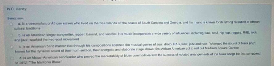 Handy
Select ore:
e. Is a descendant of African slaves who lived on the Sea Islands off the coasts of South Carolina and Georgia, and his music is known for its strong retention of African
cultural traditions
b. Is an American singer-songwriter; rapper, bassist, and vocalist. His music incorporates a wide variety of influences, including funk, soul, hip hop, reggae, R&B, rock
and jazz, sparked the neo-soul movement
c. Is an American band master that through his compositions spanned the musical genres of soul, disco, R&B, funk, jazz and rock; "changed the sound of black pop"
ksown for the dynamic sound of their horn section, their energetic and elaborate stage shows; first African American act to sell out Madison Square Garden
d )s an African American bandleader who proved the marketability of blues commodities with the success of notated arrangements of the blues songs he first composed
in 1912: "The Mamphia Bluos"