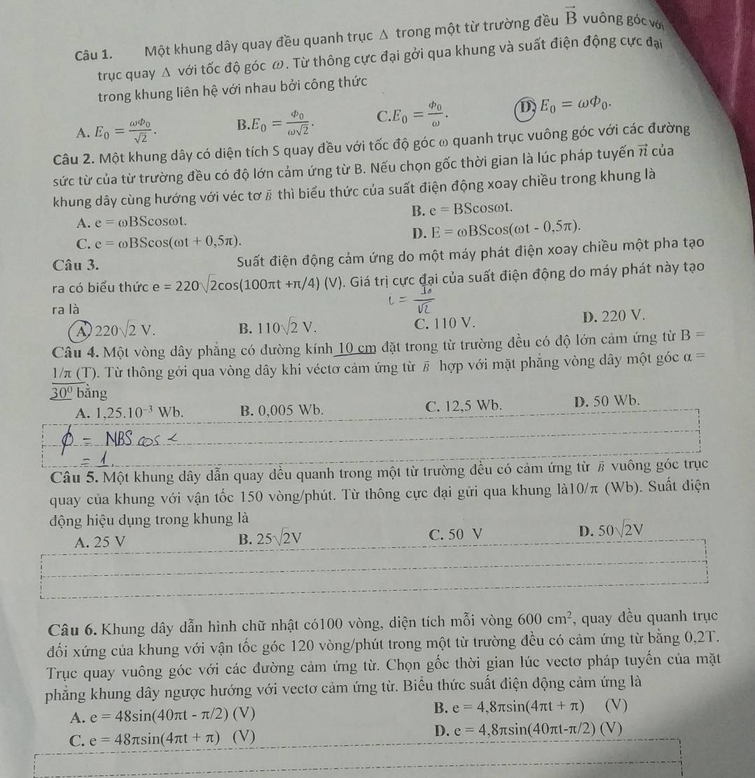 Một khung dây quay đều quanh trục Δ trong một từ trường đều vector B vuông góc với
trục quay △ với tốc độ góc ω. Từ thông cực đại gởi qua khung và suất điện động cực đại
trong khung liên hệ với nhau bởi công thức
A. E_0=frac omega varPhi _0sqrt(2).
B E_0=frac phi _0omega sqrt(2). C E_0=frac phi _0omega . D E_0=omega varPhi _0.
Câu 2. Một khung dây có diện tích S quay đều với tốc độ góc ω quanh trục vuông góc với các đường
sức từ của từ trường đều có độ lớn cảm ứng từ B. Nếu chọn gốc thời gian là lúc pháp tuyến vector n của
khung dây cùng hướng với véc tơ β thì biểu thức của suất điện động xoay chiều trong khung là
B. e=BScos omega t.
A. e=omega BScos omega t.
D. E=omega BScos (omega t-0,5π ).
C. e=omega BScos (omega t+0,5π ).
Câu 3. Suất điện động cảm ứng do một máy phát điện xoay chiều một pha tạo
ra có biểu thức e=220sqrt(2)cos (100π t+π /4)(V). Giá trị cực đại của suất điện động do máy phát này tạo
ra là
A 220sqrt(2)V.
B. 110sqrt(2)V. C. 110 V. D. 220 V.
Câu 4. Một vòng dây phẳng có đường kính 10 cm đặt trong từ trường đều có độ lớn cảm ứng từ B=
1/π (T). Từ thông gởi qua vòng dây khi véctơ cảm ứng từ # hợp với mặt phẳng vòng dây một góc alpha =
_ overline 30^0 bǎng
A. 1,25.10^(-3)Wb. B. 0,005 Wb. C. 12,5 Wb. D. 50 Wb.
Câu 5. Một khung dây dẫn quay đều quanh trong một từ trường đều có cảm ứng từ # vuông góc trục
quay của khung với vận tốc 150 vòng/phút. Từ thông cực đại gửi qua khung là10/π (Wb). Suất điện
động hiệu dụng trong khung là
A. 25 V B. 25sqrt(2)V C. 50 V D. 50sqrt(2)V
Câu 6. Khung dây dẫn hình chữ nhật có100 vòng, diện tích mỗi vòng 600cm^2 , quay đều quanh trục
đối xứng của khung với vận tốc góc 120 vòng/phút trong một từ trường đều có cảm ứng từ bằng 0,2T.
Trục quay vuông góc với các đường cảm ứng từ. Chọn gốc thời gian lúc vectơ pháp tuyến của mặt
phẳng khung dây ngược hướng với vectơ cảm ứng từ. Biểu thức suất điện động cảm ứng là
B.
A. e=48sin (40π t-π /2)(V) e=4,8π sin (4π t+π ) (V)
C. e=48π sin (4π t+π )(V)
D. e=4,8π sin (40π t-π /2)(V)