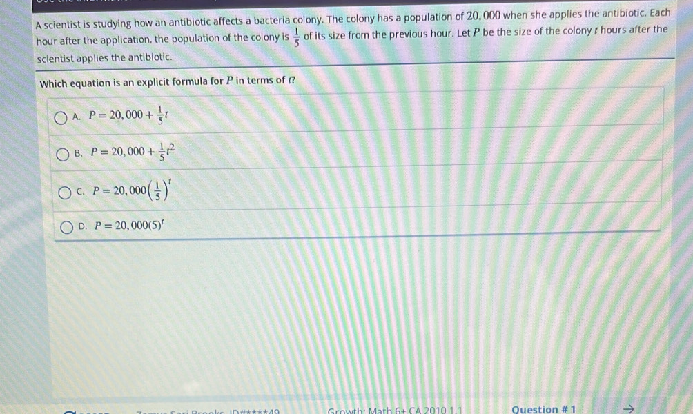 A scientist is studying how an antibiotic affects a bacteria colony. The colony has a population of 20, 000 when she applies the antibiotic. Each
hour after the application, the population of the colony is  1/5  of its size from the previous hour. Let P be the size of the colony ζ hours after the
scientist applies the antibiotic.
Growth: Math 6+ CA 2010 1 1 Ouestion # 1