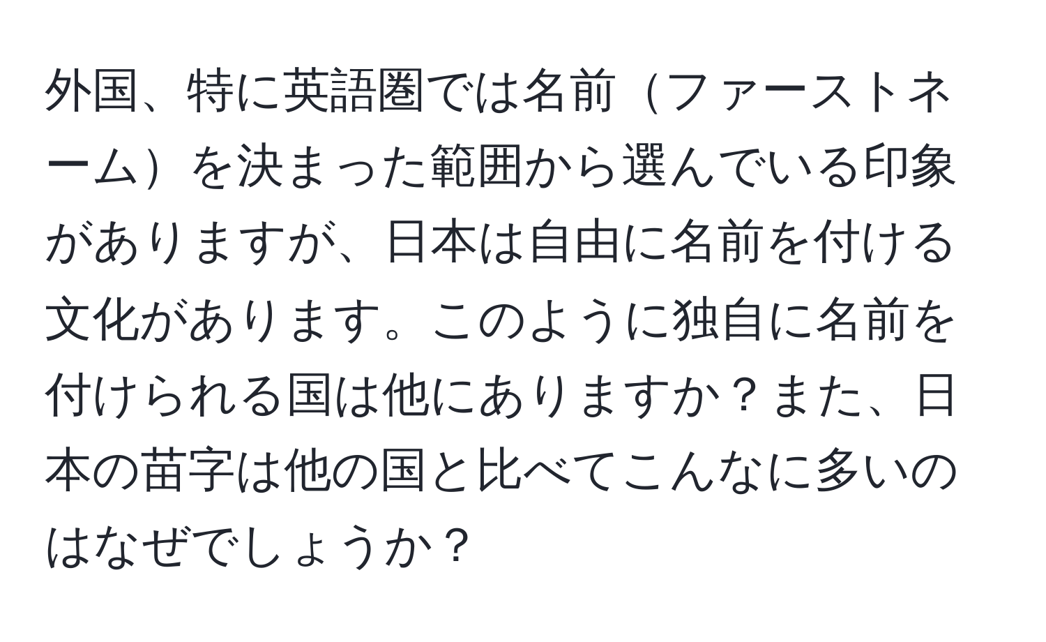 外国、特に英語圏では名前ファーストネームを決まった範囲から選んでいる印象がありますが、日本は自由に名前を付ける文化があります。このように独自に名前を付けられる国は他にありますか？また、日本の苗字は他の国と比べてこんなに多いのはなぜでしょうか？