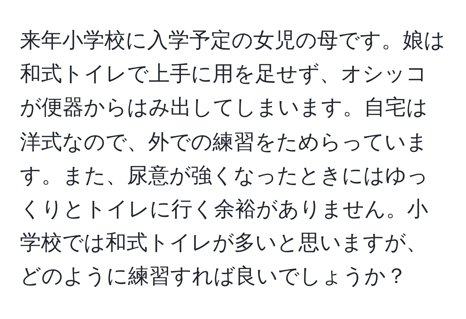 来年小学校に入学予定の女児の母です。娘は和式トイレで上手に用を足せず、オシッコが便器からはみ出してしまいます。自宅は洋式なので、外での練習をためらっています。また、尿意が強くなったときにはゆっくりとトイレに行く余裕がありません。小学校では和式トイレが多いと思いますが、どのように練習すれば良いでしょうか？