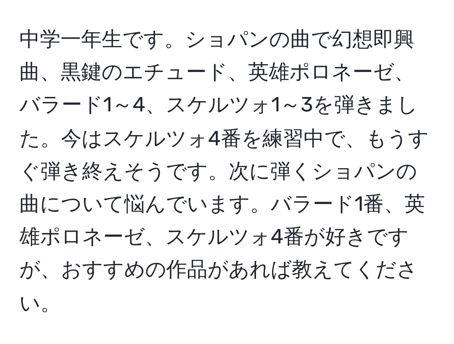 中学一年生です。ショパンの曲で幻想即興曲、黒鍵のエチュード、英雄ポロネーゼ、バラード1～4、スケルツォ1～3を弾きました。今はスケルツォ4番を練習中で、もうすぐ弾き終えそうです。次に弾くショパンの曲について悩んでいます。バラード1番、英雄ポロネーゼ、スケルツォ4番が好きですが、おすすめの作品があれば教えてください。