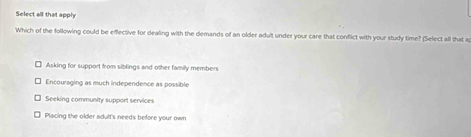 Select all that apply
Which of the following could be effective for dealing with the demands of an older adult under your care that conflict with your study time? (Select all that a
Asking for support from siblings and other family members
Encouraging as much independence as possible
Seeking community support services
Placing the older adult's needs before your own