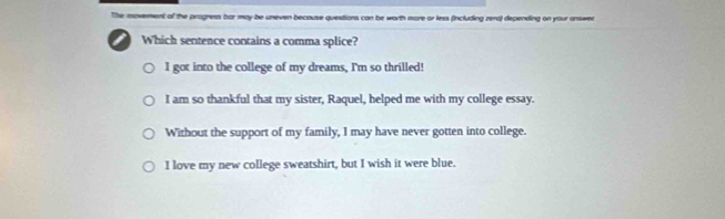 movement of the progress bar may be uneven because questions can be worth more or less (including zera) depending on your answer
Which sentence contains a comma splice?
I got into the college of my dreams, I'm so thrilled!
I am so thankful that my sister, Raquel, helped me with my college essay.
Without the support of my family, I may have never gotten into college.
I love my new college sweatshirt, but I wish it were blue.