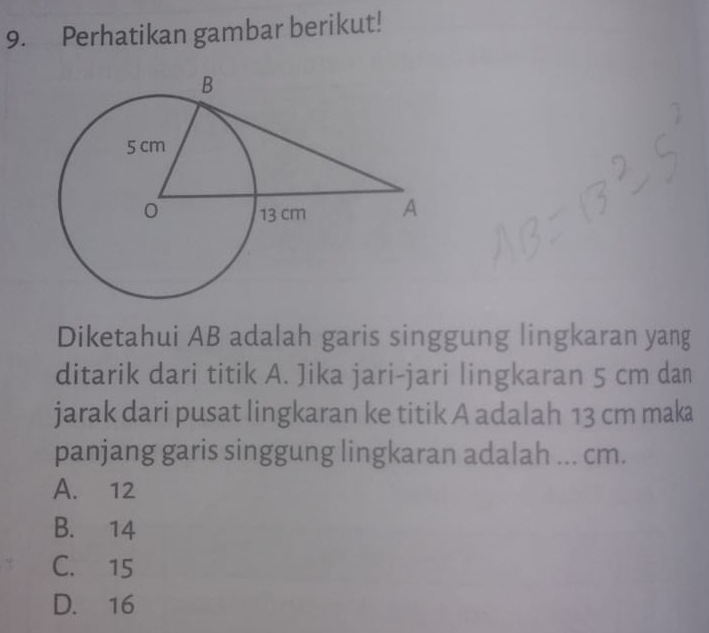 Perhatikan gambar berikut!
Diketahui AB adalah garis singgung lingkaran yang
ditarik dari titik A. Jika jari-jari lingkaran 5 cm dan
jarak dari pusat lingkaran ke titik A adalah 13 cm maka
panjang garis singgung lingkaran adalah ... cm.
A. 12
B. 14
C. 15
D. 16