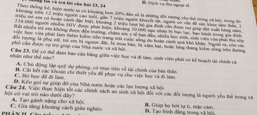 hông tin và trã lời câu hỏi 23, 24
D. Dịch vụ thu ngoại tế.
Theo thống kê, hiện nước ta có khoảng hơn 20% dân số là những đối tượng yếu thế trong xã hội, trong đó
khoảng trên 12 triệu người cao tuổi, gần 7 triệu người khuyết tật, người có vấn đề sức khỏc tâm thần, 2
triệu trẻ em có hoàn cảnh đặc biệt, khoảng 2 triệu lượt hộ gia đình cần được trợ giúp đột xuất hàng năm,
234.000 người nhiễm HIV được phát hiện, khoảng 30.000 nạn nhân bị bạo lực, bạo hành trong gia đình.
Rất nhiều trẻ em không được đến trường, chăm sóc y tế ban đầu, nhiều học sinh, sinh viên vừa phải thu xếp
việc học vừa phải làm thêm kiếm tiền trang trải cuộc sống do hoàn cảnh quá khó khăn. Ngoài ra, còn các
đổi tượng là phụ nữ, trẻ em bị ngược đãi, bị mua bán, bị xâm hại, hoặc lang thang kiếm sống trên đường
phố cần được sự trợ giúp của Nhà nước và xã hội.
Câu 23. Để có thể đảm bảo cân bằng giữa việc học và đi làm, sinh viên phải có kế hoạch tài chính cá
nhân như thế nào?
A. Chủ động lập quỹ dự phòng, có mục tiêu về tài chính của bản thân.
B. Cát hết các khoản chi thiết yếu để phục vụ cho việc học và đi làm.
C. Bỏ học để đi làm.
D. Kêu gọi sự giúp đỡ của Nhà nước hoặc các lực lượng xã hội.
Câu 24. Việc thực hiện tốt các chính sách an sinh xã hội đối với các đối tượng là người yếu thế trong xã
hội có vai trò nào dưới đây?
A. Tạo gánh nặng cho xã hội. B. Giúp họ bớt tự ti, mặc cảm.
C. Gia tăng khoảng cách giàu nghèo. D. Tạo bình đẳng trong xã hội,
phản h