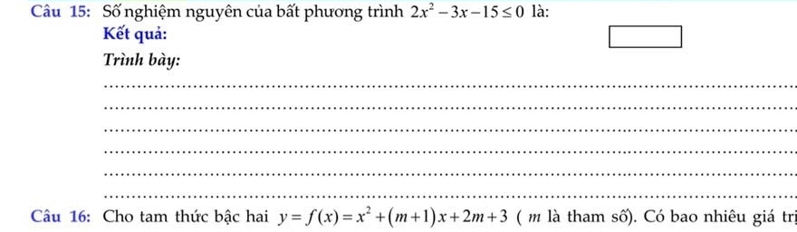 Số nghiệm nguyên của bất phương trình 2x^2-3x-15≤ 0 là:
Kết quả: □ 
Trình bày:
_
_
_
_
_
_
Câu 16: Cho tam thức bậc hai y=f(x)=x^2+(m+1)x+2m+3 ( m là tham số). Có bao nhiêu giá tr.