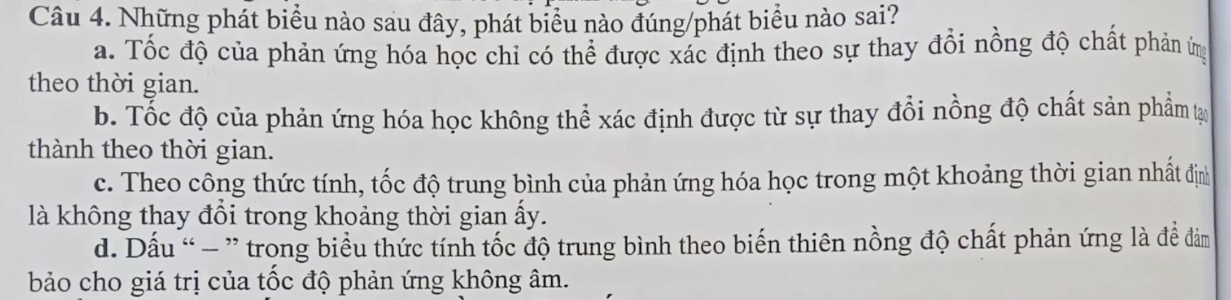 Những phát biểu nào sau đây, phát biểu nào đúng/phát biểu nào sai?
a. Tốc độ của phản ứng hóa học chỉ có thể được xác định theo sự thay đổi nồng độ chất phản ứg
theo thời gian.
b. Tốc độ của phản ứng hóa học không thể xác định được từ sự thay đổi nồng độ chất sản phẩm tạ
thành theo thời gian.
c. Theo công thức tính, tốc độ trung bình của phản ứng hóa học trong một khoảng thời gian nhất định
là không thay đổi trong khoảng thời gian ấy.
d. Dấu “ - ” trong biểu thức tính tốc độ trung bình theo biến thiên nồng độ chất phản ứng là để đảm
bảo cho giá trị của tốc độ phản ứng không âm.