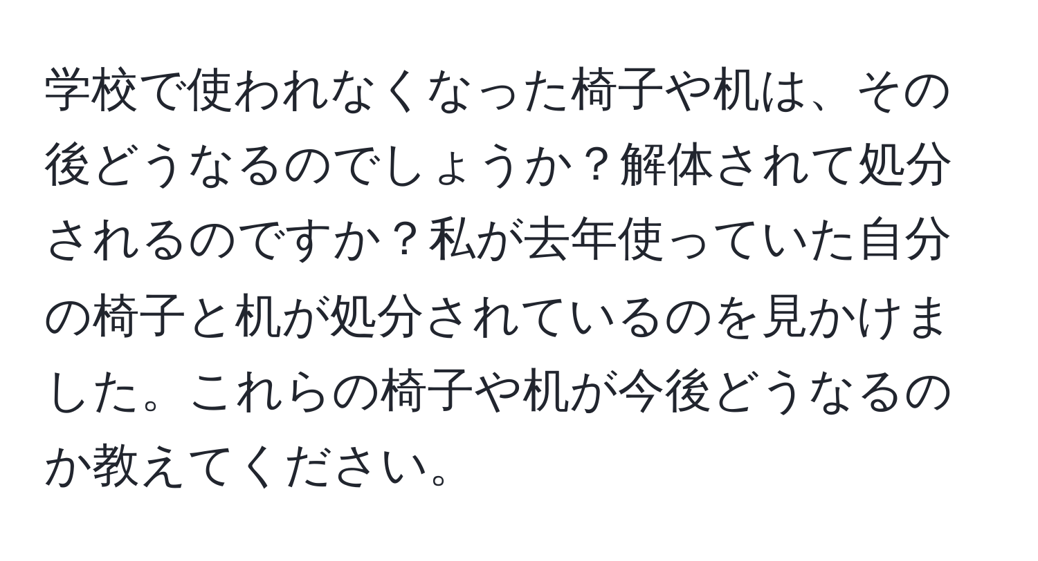 学校で使われなくなった椅子や机は、その後どうなるのでしょうか？解体されて処分されるのですか？私が去年使っていた自分の椅子と机が処分されているのを見かけました。これらの椅子や机が今後どうなるのか教えてください。