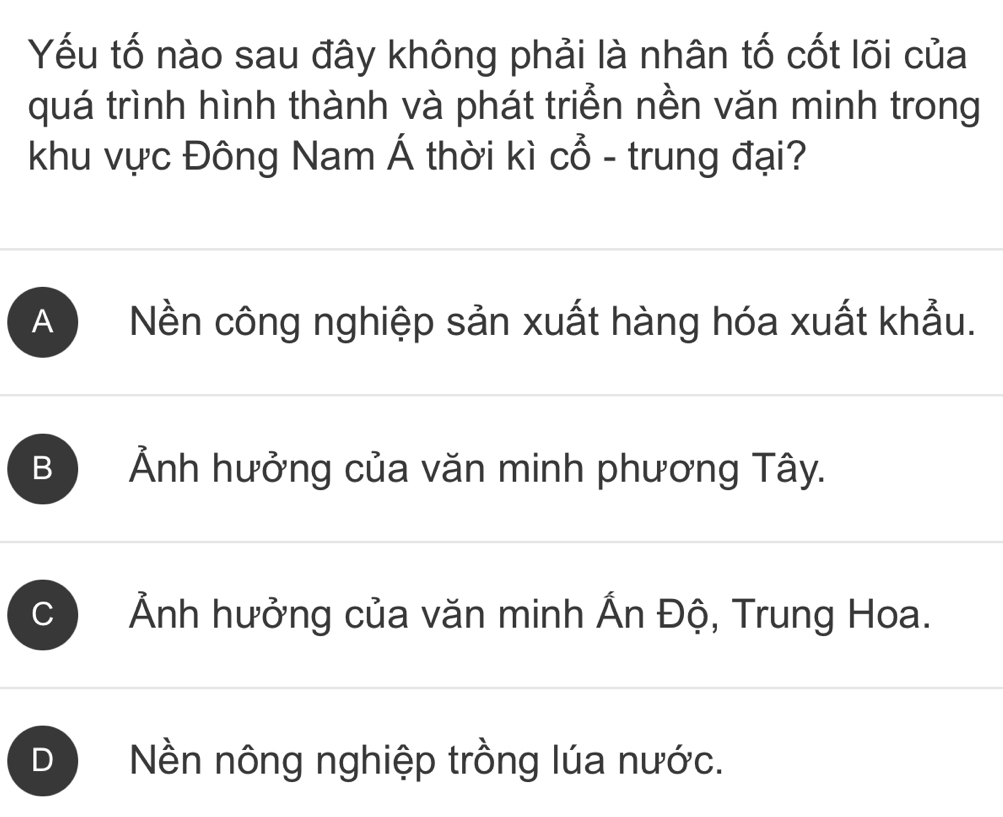 Yếu tố nào sau đây không phải là nhân tố cốt lõi của
quá trình hình thành và phát triển nền văn minh trong
khu vực Đông Nam Á thời kì Cwidehat O - trung đại?
A Nền công nghiệp sản xuất hàng hóa xuất khẩu.
B Ảnh hưởng của văn minh phương Tây.
、 Ảnh hưởng của văn minh Ấn Độ, Trung Hoa.
) Nền nông nghiệp trồng lúa nước.