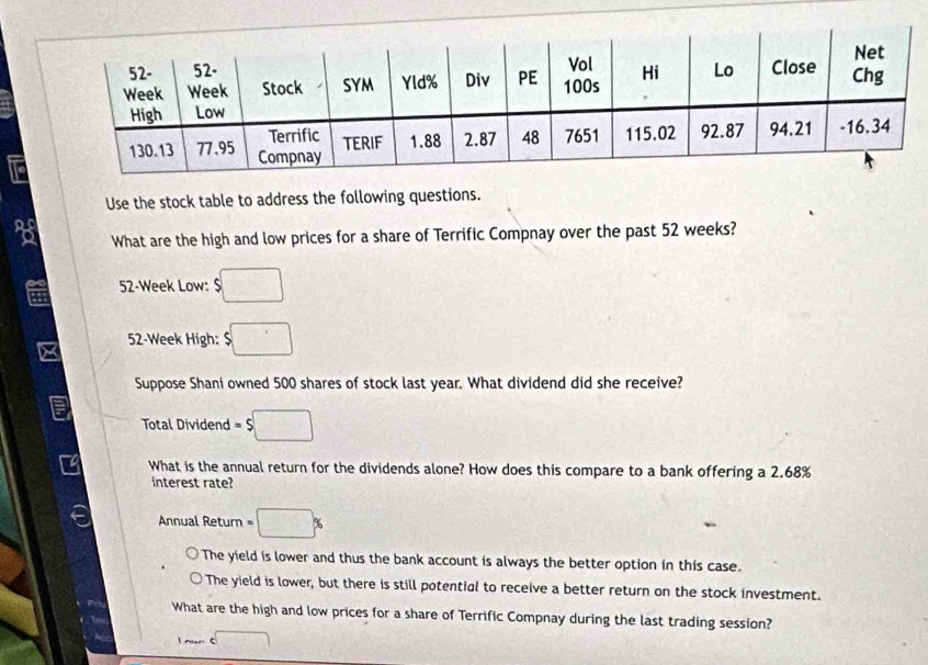 Use the stock table to address the following questions.
What are the high and low prices for a share of Terrific Compnay over the past 52 weeks?
52-Week Low: $□
52-Week High: $□
Suppose Shani owned 500 shares of stock last year. What dividend did she receive?
Total Dividend =s□
What is the annual return for the dividends alone? How does this compare to a bank offering a 2.68%
interest rate?
Annual Return =□ %
The yield is lower and thus the bank account is always the better option in this case.
The yield is lower, but there is still potential to receive a better return on the stock investment.
What are the high and low prices for a share of Terrific Compnay during the last trading session?
l nar C □