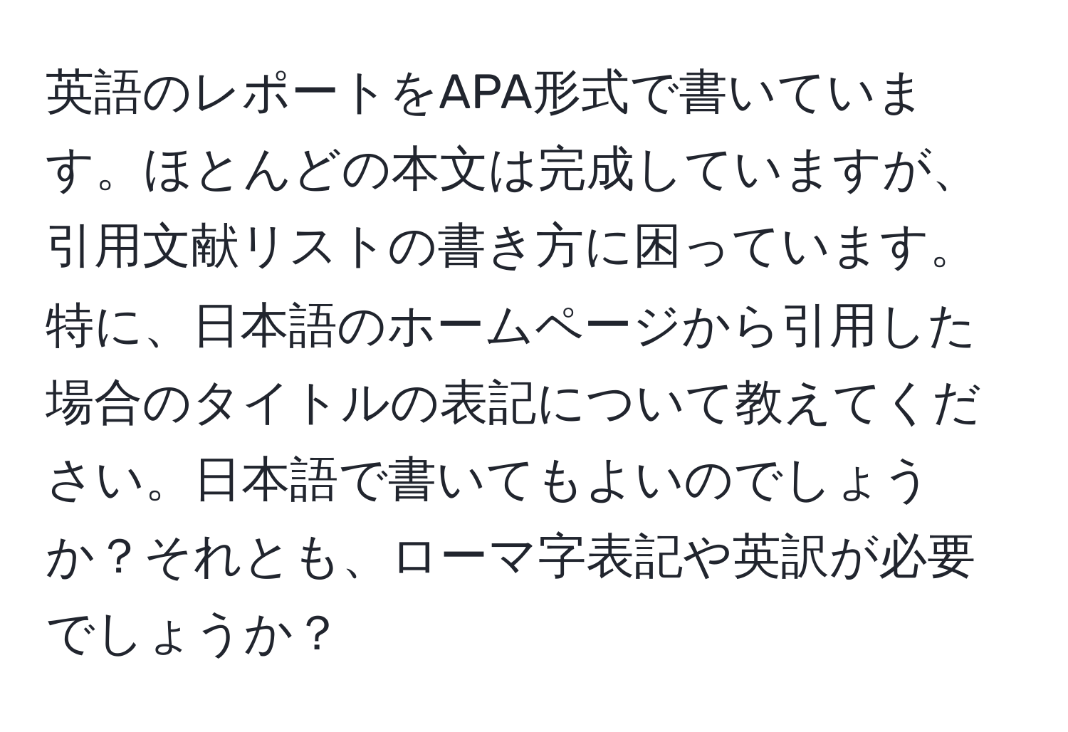 英語のレポートをAPA形式で書いています。ほとんどの本文は完成していますが、引用文献リストの書き方に困っています。特に、日本語のホームページから引用した場合のタイトルの表記について教えてください。日本語で書いてもよいのでしょうか？それとも、ローマ字表記や英訳が必要でしょうか？