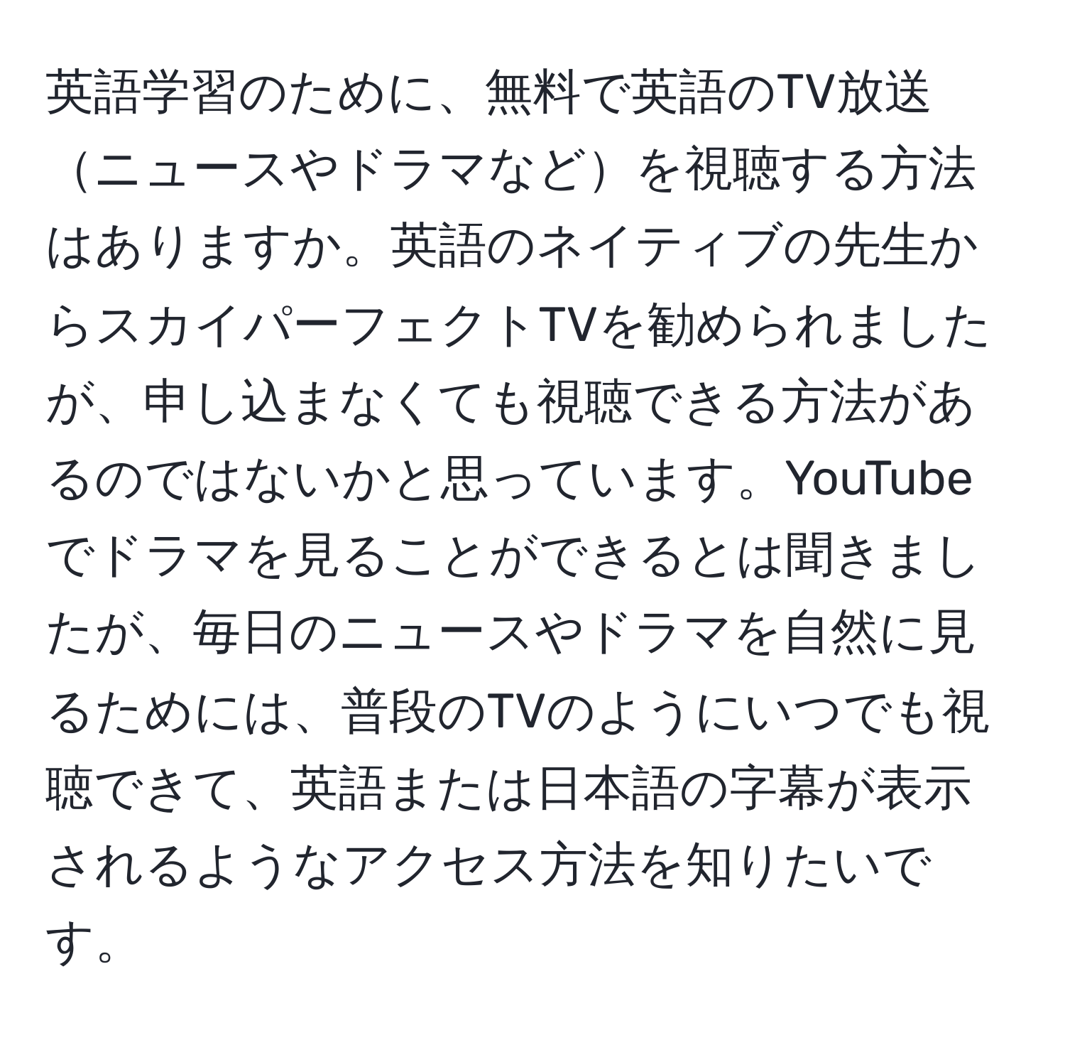 英語学習のために、無料で英語のTV放送ニュースやドラマなどを視聴する方法はありますか。英語のネイティブの先生からスカイパーフェクトTVを勧められましたが、申し込まなくても視聴できる方法があるのではないかと思っています。YouTubeでドラマを見ることができるとは聞きましたが、毎日のニュースやドラマを自然に見るためには、普段のTVのようにいつでも視聴できて、英語または日本語の字幕が表示されるようなアクセス方法を知りたいです。