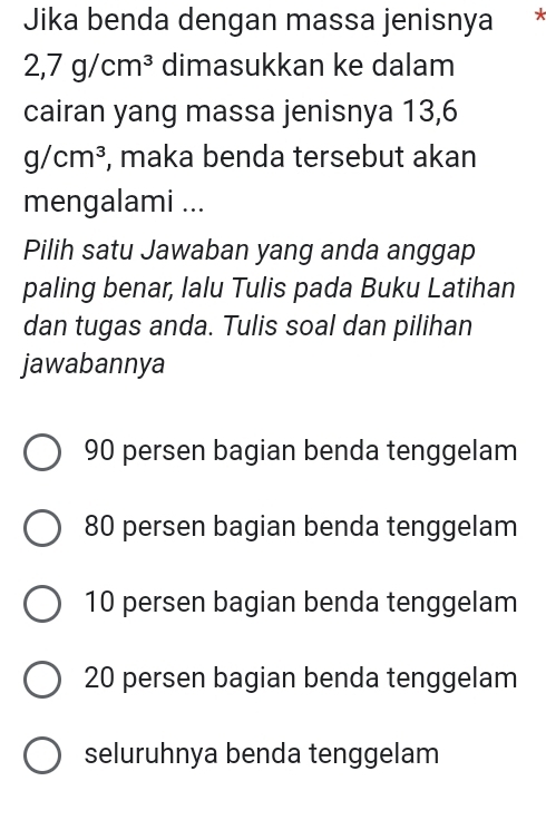 Jika benda dengan massa jenisnya √
2,7g/cm^3 dimasukkan ke dalam
cairan yang massa jenisnya 13,6
g/cm^3 , maka benda tersebut akan
mengalami ...
Pilih satu Jawaban yang anda anggap
paling benar, lalu Tulis pada Buku Latihan
dan tugas anda. Tulis soal dan pilihan
jawabannya
90 persen bagian benda tenggelam
80 persen bagian benda tenggelam
10 persen bagian benda tenggelam
20 persen bagian benda tenggelam
seluruhnya benda tenggelam