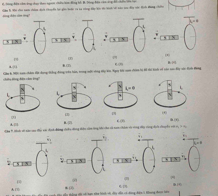 C. Dòng điện cảm ứng chạy theo ngược chiều kim đồng hồ. D. Dòng điện cảm ứng đối chiều liên tục.
Câu 5. Khi cho nam châm dịch chuyển lại gần hoặc ra xa vòng dây kín thì hình vẽ nào sau đây xác định đúng chiều
dòng điện cảm ứng?
i_c=0
i_c
v
v
S
S V
S
S N
i
(1) (2) (3)
(4)
A. (1). B. (2). C. (3). D. (4).
Câu 6. Một nam châm đặt dựng thẳng đứng trên bàn, trong một vòng dây kín. Ngay khi nam châm bị đổ thì hình vế nào sau đây xác định đúng
chiều dòng điện cảm ứng?
(1)
C. (3). D. (4).
A. (1). B. (2).
Câu 7. Hình vẽ nào sau đây xác định đúng chiều dòng điện cảm ứng khi cho cả nam châm và vòng dây cùng dịch chuyến với v_1>v_2.
overline v_1
vector v_1
i_c=0
i_c
overline v_2
overline v_2
S
S N
(1) (2) (3)
(4)
A. (1). B. (2). C. (3).
D. (4).
dẫn đặt cạnh dây dẫy thắng dải võ hạn như hình vẽ, dây dẫn có dòng điện I. Khung được kéo