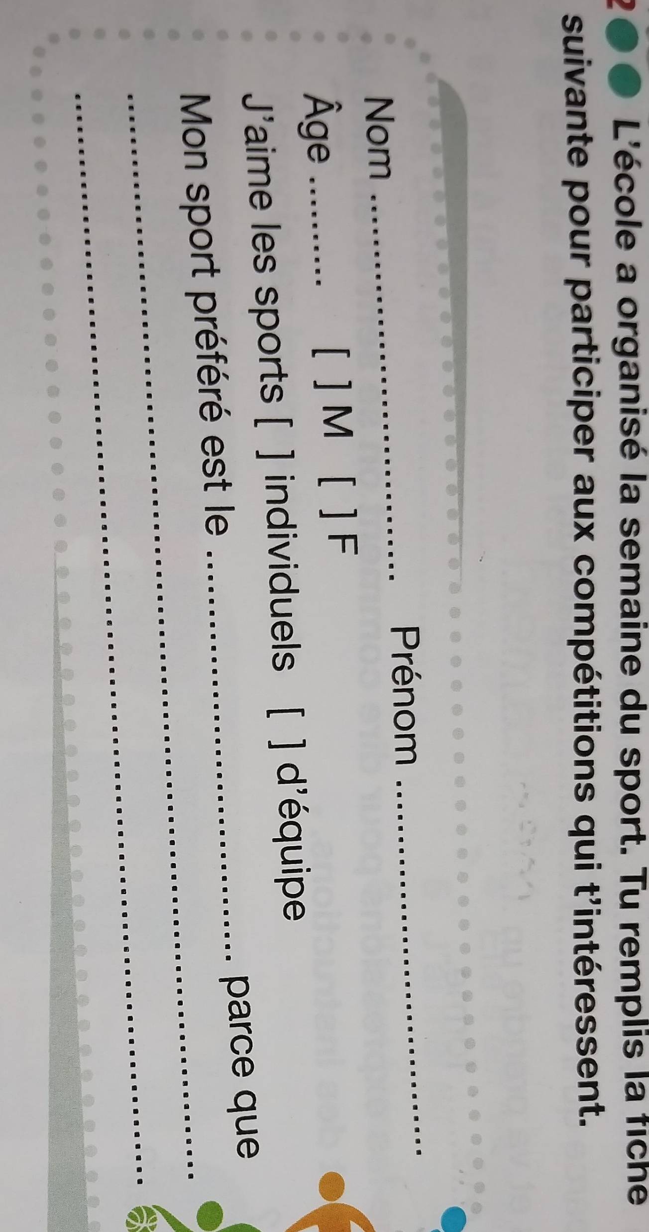 2●● L'école a organisé la semaine du sport. Tu remplis la fiche 
suivante pour participer aux compétitions qui t'intéressent. 
_ 
_ 
Prénom 
Nom 
Âge _[ ] M [ ] F 
J' aime les sports [ ] individuels ( ] d'équipe 
_parce que 
Mon sport préféré est le 
_