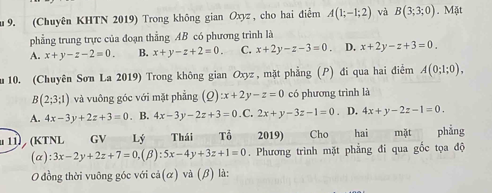 (Chuyên KHTN 2019) Trong không gian Oxyz , cho hai điểm A(1;-1;2) và B(3;3;0). Mặt
phẳng trung trực của đoạn thẳng AB có phương trình là
A. x+y-z-2=0. B. x+y-z+2=0. C. x+2y-z-3=0. D. x+2y-z+3=0. 
u 10. (Chuyên Sơn La 2019) Trong không gian Oxyz, mặt phẳng (P) đi qua hai điểm A(0;1;0), 
B (2;3;1) và vuông góc với mặt phẳng (Q) :x+2y-z=0 có phương trình là
A. 4x-3y+2z+3=0. B. 4x-3y-2z+3=0 .C. 2x+y-3z-1=0. D. 4x+y-2z-1=0. 
11 (KTNL GV Lý Thái Tổ 2019) Cho hai mặt phẳng
(α): 3x-2y+2z+7=0, (beta ):5x-4y+3z+1=0. Phương trình mặt phẳng đi qua gốc tọa độ
O đồng thời vuông góc với cả(α) và (, B) là: