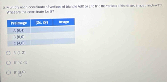 Multiply each coordinate of vertices of triangle ABC by 2 to find the vertices of the dilated image triangle A'B'C'.
What are the coordinate for B'?
B'(2,2)
B'(-2,-2)
B'(9,0)