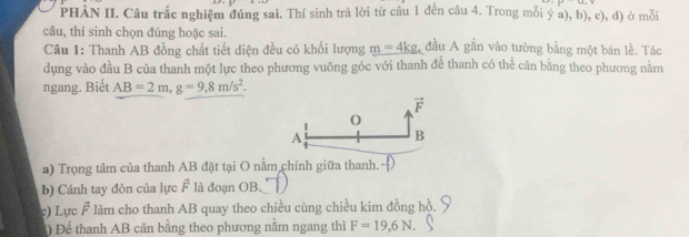 PHÀN II. Câu trắc nghiệm đúng sai. Thí sinh trả lời từ câu 1 đến câu 4. Trong mỗi ý a), b), c), d) ở mỗi 
câu, thí sinh chọn đúng hoặc sai. 
Câu 1: Thanh AB đồng chất tiết diện đều có khối lượng m=4kg, đầu A gắn vào tường bằng một bản lề. Tác 
dụng vào đầu B của thanh một lực theo phương vuông góc với thanh để thanh có thể cân bằng theo phương nằm 
ngang. Biết AB=2m, g=9,8m/s^2.
vector F
0
A B
a) Trọng tâm của thanh AB đặt tại O nằm chính giữa thanh. 
b) Cánh tay đòn của lực F là đoạn OB. 
c) Lực F làm cho thanh AB quay theo chiều cùng chiều kim đồng hồ. 
Để thanh AB cân bằng theo phương năm ngang thì F=19, 6N.