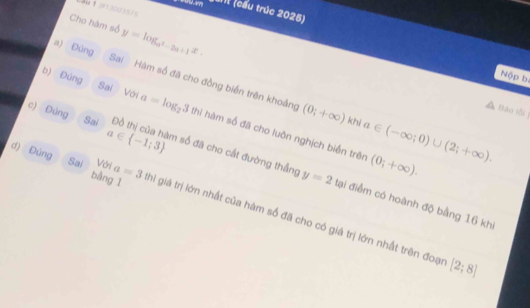 au↑]#13003575 
ant (cầu trúc 2025) 
Cho hàm số y=log _a^2-2a+1x. 
a) Đúng Sai Hàm số đã cho đồng biến trên khoảng 
Nộp bị 
c) Đùng
(0;+∈fty )
Báo lỗi| 
b) Đúng Sai Với a=log _23thl hàm số đã cho luôn nghịch biến trên 
Sai khi a∈ (-∈fty ;0)∪ (2;+∈fty ). 
d) Đúng bằng 1
(0;+∈fty ).
a∈  -1;3 m số đã cho cất đường thẳng y=2 đại điểm có hoành độ bằng 16 khi 
Sai Với a=3 hì giá trị lớn nhất của hàm số đã cho có giá trị lớn nhất trên đoại
[2;8]